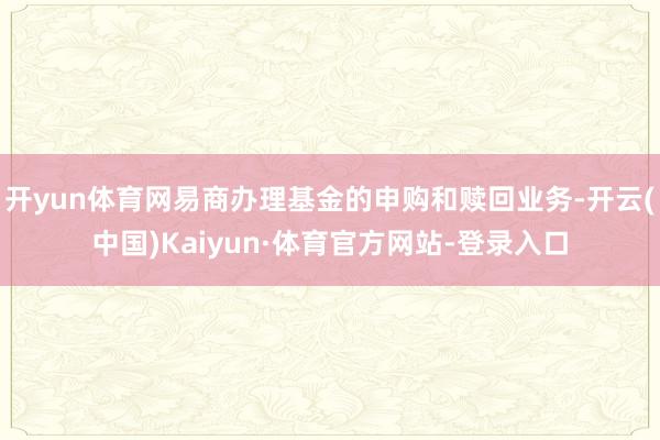 开yun体育网易商办理基金的申购和赎回业务-开云(中国)Kaiyun·体育官方网站-登录入口