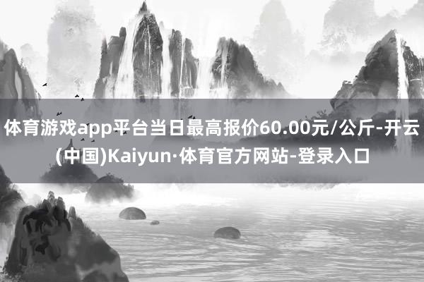 体育游戏app平台当日最高报价60.00元/公斤-开云(中国)Kaiyun·体育官方网站-登录入口