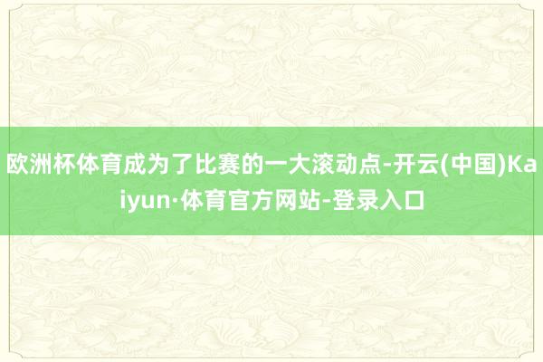 欧洲杯体育成为了比赛的一大滚动点-开云(中国)Kaiyun·体育官方网站-登录入口