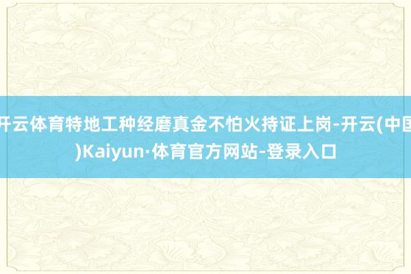 开云体育特地工种经磨真金不怕火持证上岗-开云(中国)Kaiyun·体育官方网站-登录入口