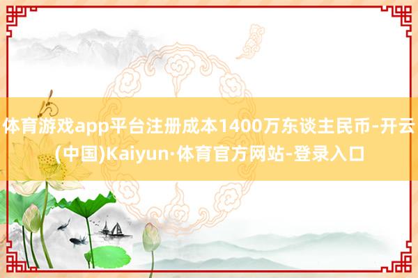 体育游戏app平台注册成本1400万东谈主民币-开云(中国)Kaiyun·体育官方网站-登录入口