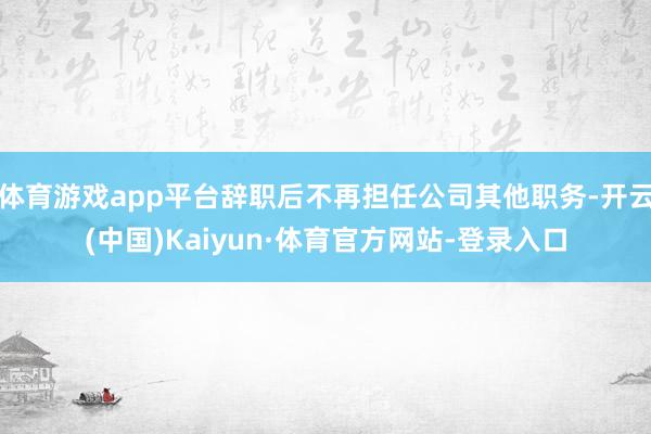 体育游戏app平台辞职后不再担任公司其他职务-开云(中国)Kaiyun·体育官方网站-登录入口