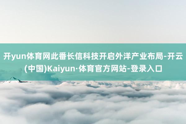 开yun体育网　　此番长信科技开启外洋产业布局-开云(中国)Kaiyun·体育官方网站-登录入口