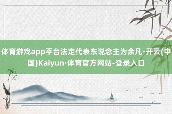 体育游戏app平台法定代表东说念主为余凡-开云(中国)Kaiyun·体育官方网站-登录入口