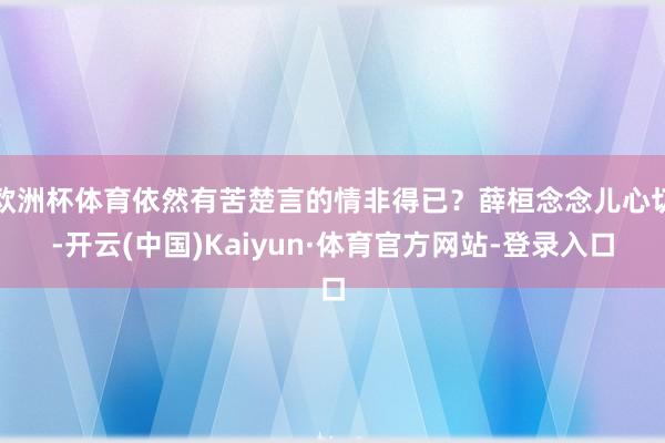 欧洲杯体育依然有苦楚言的情非得已？薛桓念念儿心切-开云(中国)Kaiyun·体育官方网站-登录入口