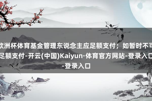 欧洲杯体育基金管理东说念主应足额支付;如暂时不可足额支付-开云(中国)Kaiyun·体育官方网站-登录入口