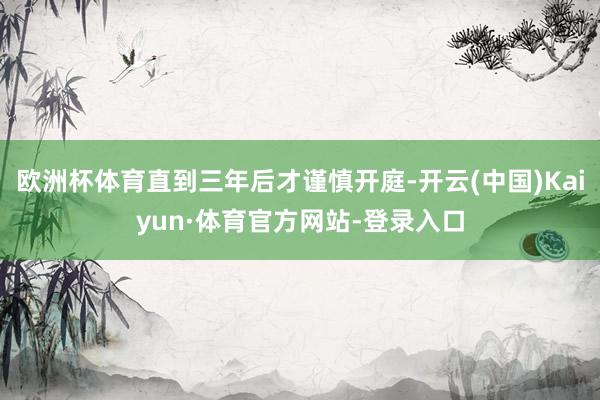 欧洲杯体育直到三年后才谨慎开庭-开云(中国)Kaiyun·体育官方网站-登录入口
