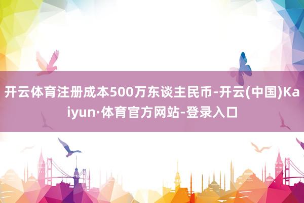 开云体育注册成本500万东谈主民币-开云(中国)Kaiyun·体育官方网站-登录入口