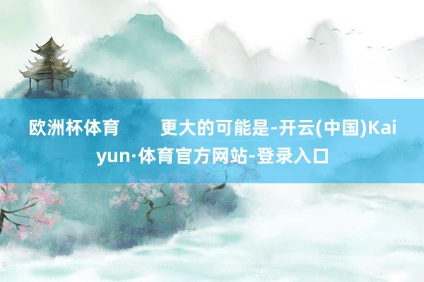 欧洲杯体育        更大的可能是-开云(中国)Kaiyun·体育官方网站-登录入口