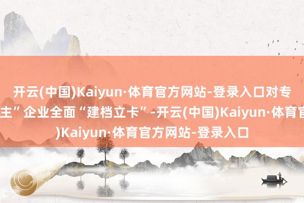 开云(中国)Kaiyun·体育官方网站-登录入口对专精特新“小巨东谈主”企业全面“建档立卡”-开云(中国)Kaiyun·体育官方网站-登录入口