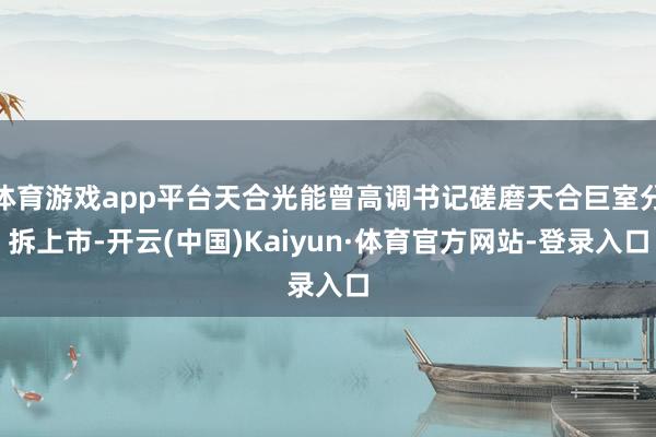体育游戏app平台天合光能曾高调书记磋磨天合巨室分拆上市-开云(中国)Kaiyun·体育官方网站-登录入口