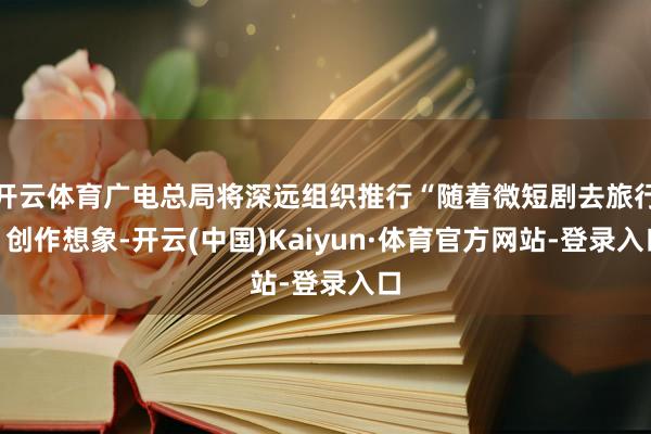 开云体育广电总局将深远组织推行“随着微短剧去旅行”创作想象-开云(中国)Kaiyun·体育官方网站-登录入口