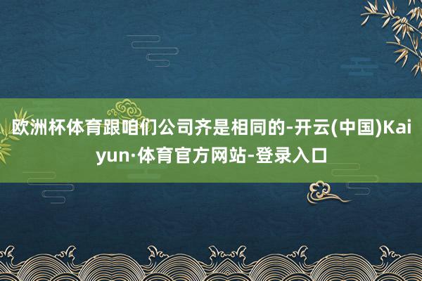 欧洲杯体育跟咱们公司齐是相同的-开云(中国)Kaiyun·体育官方网站-登录入口