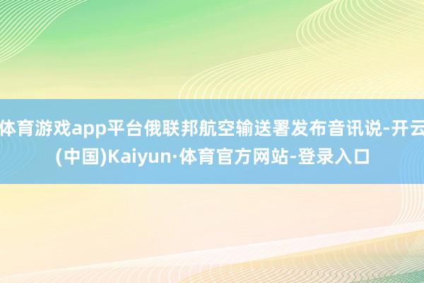 体育游戏app平台俄联邦航空输送署发布音讯说-开云(中国)Kaiyun·体育官方网站-登录入口