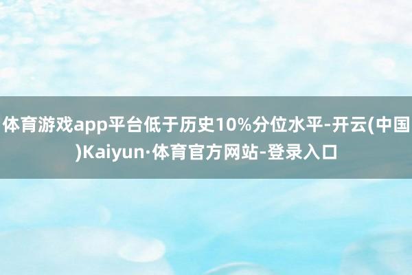 体育游戏app平台低于历史10%分位水平-开云(中国)Kaiyun·体育官方网站-登录入口