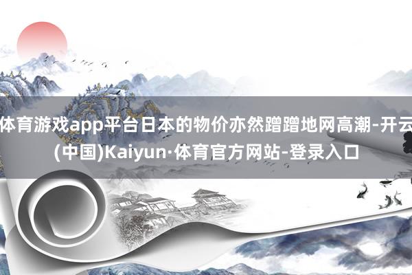 体育游戏app平台日本的物价亦然蹭蹭地网高潮-开云(中国)Kaiyun·体育官方网站-登录入口