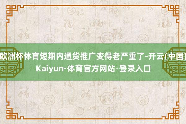 欧洲杯体育短期内通货推广变得老严重了-开云(中国)Kaiyun·体育官方网站-登录入口
