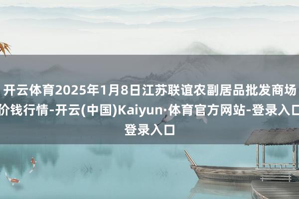 开云体育2025年1月8日江苏联谊农副居品批发商场价钱行情-开云(中国)Kaiyun·体育官方网站-登录入口