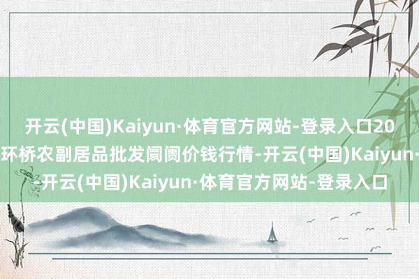 开云(中国)Kaiyun·体育官方网站-登录入口2025年1月8日江苏苏州南环桥农副居品批发阛阓价钱行情-开云(中国)Kaiyun·体育官方网站-登录入口