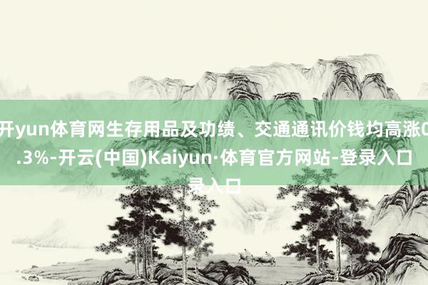 开yun体育网生存用品及功绩、交通通讯价钱均高涨0.3%-开云(中国)Kaiyun·体育官方网站-登录入口