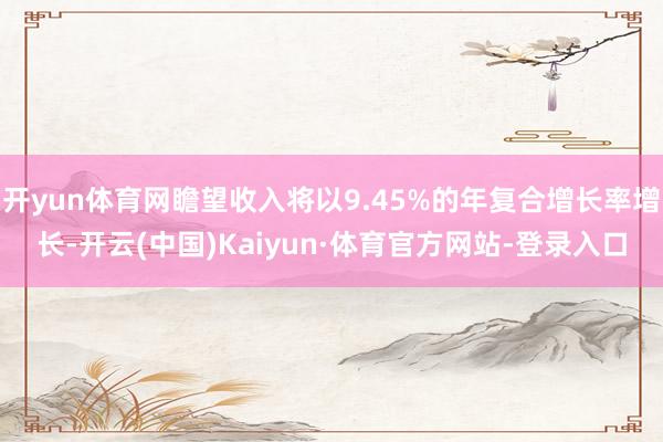 开yun体育网瞻望收入将以9.45%的年复合增长率增长-开云(中国)Kaiyun·体育官方网站-登录入口