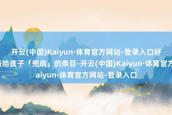 开云(中国)Kaiyun·体育官方网站-登录入口好多父母既不具备给孩子「兜底」的条目-开云(中国)Kaiyun·体育官方网站-登录入口