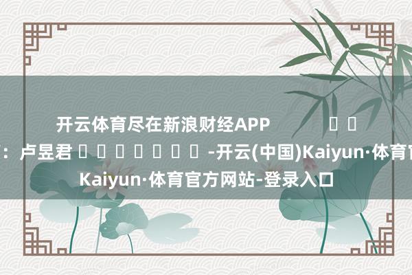 开云体育尽在新浪财经APP            						职守裁剪：卢昱君 							-开云(中国)Kaiyun·体育官方网站-登录入口