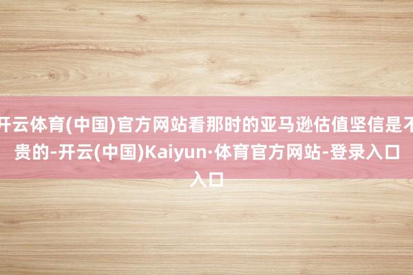 开云体育(中国)官方网站看那时的亚马逊估值坚信是不贵的-开云(中国)Kaiyun·体育官方网站-登录入口