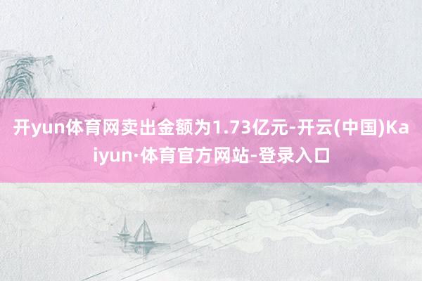 开yun体育网卖出金额为1.73亿元-开云(中国)Kaiyun·体育官方网站-登录入口