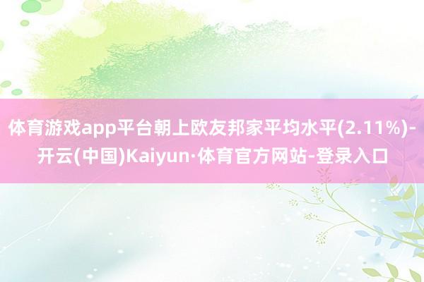 体育游戏app平台朝上欧友邦家平均水平(2.11%)-开云(中国)Kaiyun·体育官方网站-登录入口