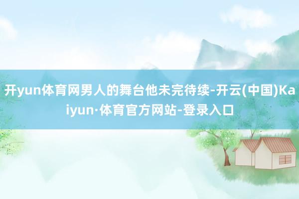 开yun体育网男人的舞台他未完待续-开云(中国)Kaiyun·体育官方网站-登录入口