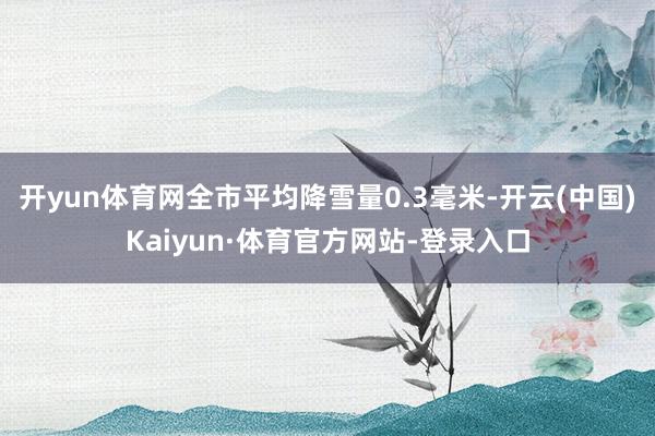 开yun体育网全市平均降雪量0.3毫米-开云(中国)Kaiyun·体育官方网站-登录入口