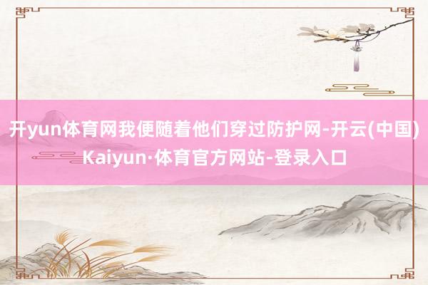 开yun体育网我便随着他们穿过防护网-开云(中国)Kaiyun·体育官方网站-登录入口
