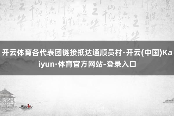 开云体育各代表团链接抵达通顺员村-开云(中国)Kaiyun·体育官方网站-登录入口