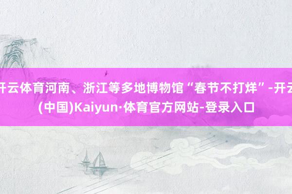 开云体育河南、浙江等多地博物馆“春节不打烊”-开云(中国)Kaiyun·体育官方网站-登录入口