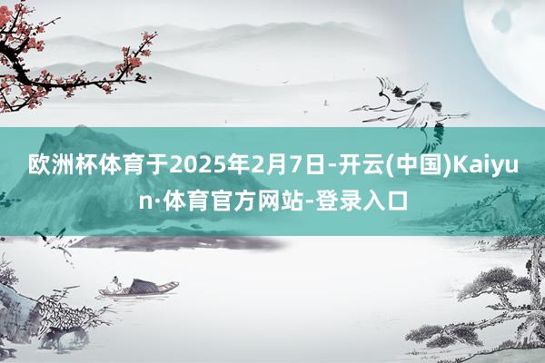 欧洲杯体育于2025年2月7日-开云(中国)Kaiyun·体育官方网站-登录入口
