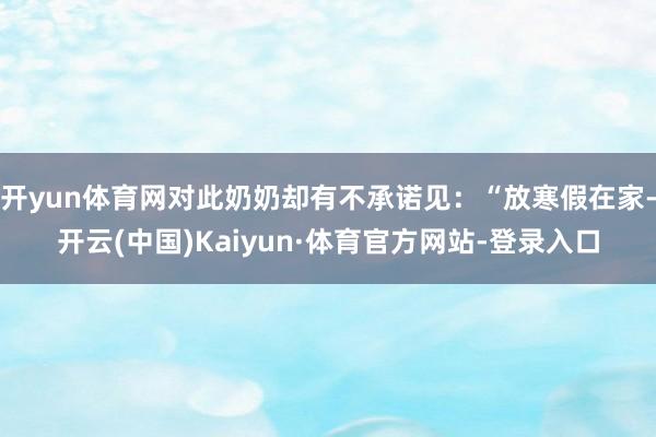开yun体育网对此奶奶却有不承诺见：“放寒假在家-开云(中国)Kaiyun·体育官方网站-登录入口