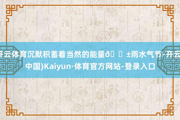 开云体育沉默积蓄着当然的能量🌱雨水气节-开云(中国)Kaiyun·体育官方网站-登录入口