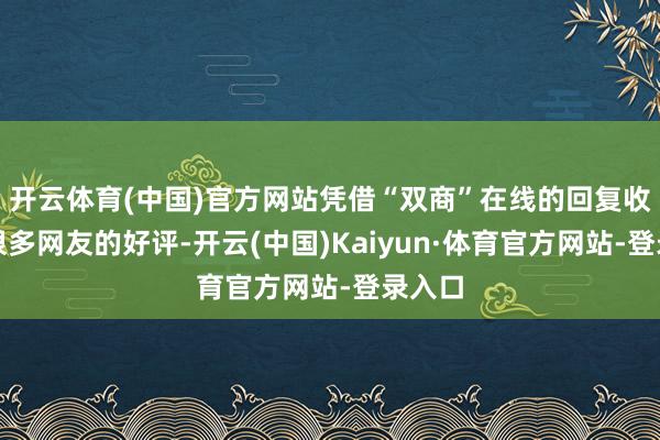 开云体育(中国)官方网站凭借“双商”在线的回复收到了很多网友的好评-开云(中国)Kaiyun·体育官方网站-登录入口