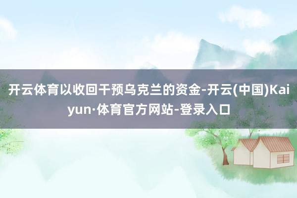 开云体育以收回干预乌克兰的资金-开云(中国)Kaiyun·体育官方网站-登录入口