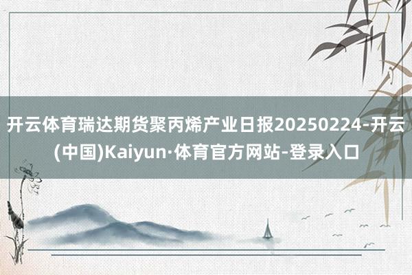 开云体育瑞达期货聚丙烯产业日报20250224-开云(中国)Kaiyun·体育官方网站-登录入口