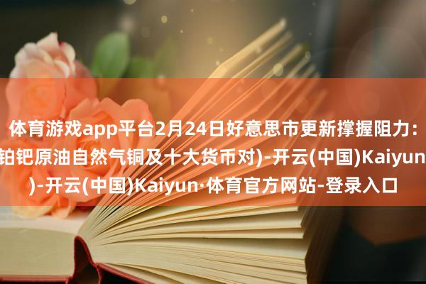 体育游戏app平台2月24日好意思市更新撑握阻力：18品种撑握阻力(金银铂钯原油自然气铜及十大货币对)-开云(中国)Kaiyun·体育官方网站-登录入口