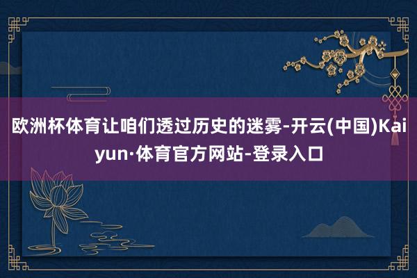 欧洲杯体育让咱们透过历史的迷雾-开云(中国)Kaiyun·体育官方网站-登录入口