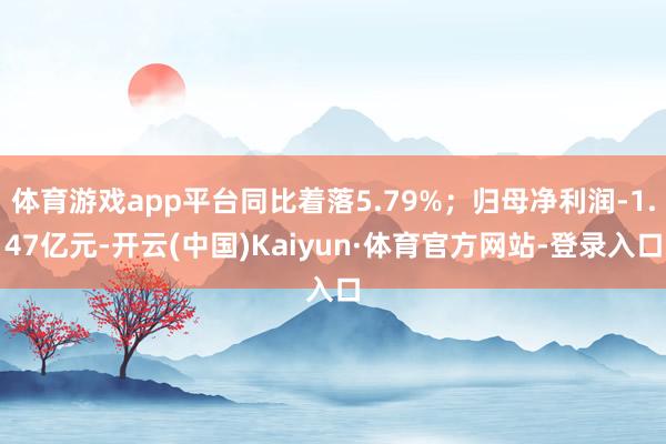 体育游戏app平台同比着落5.79%；归母净利润-1.47亿元-开云(中国)Kaiyun·体育官方网站-登录入口
