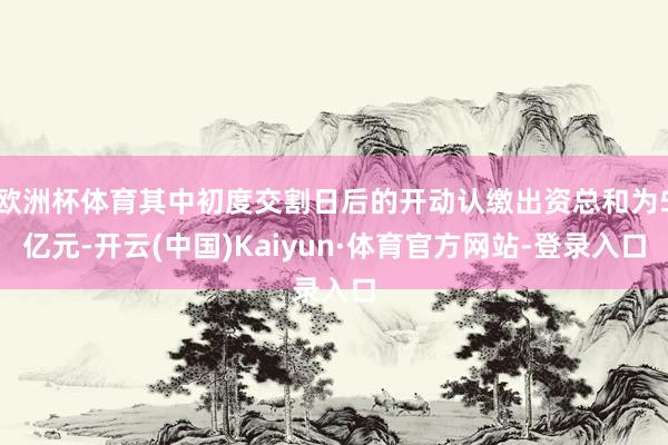 欧洲杯体育其中初度交割日后的开动认缴出资总和为5亿元-开云(中国)Kaiyun·体育官方网站-登录入口
