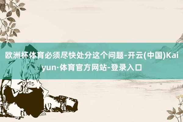 欧洲杯体育必须尽快处分这个问题-开云(中国)Kaiyun·体育官方网站-登录入口