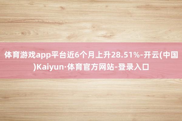 体育游戏app平台近6个月上升28.51%-开云(中国)Kaiyun·体育官方网站-登录入口