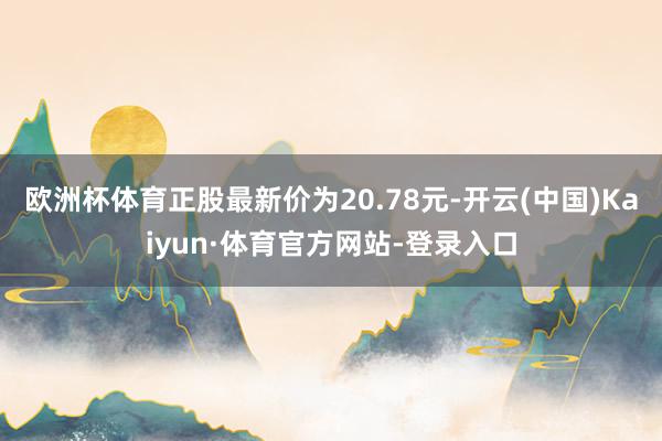 欧洲杯体育正股最新价为20.78元-开云(中国)Kaiyun·体育官方网站-登录入口