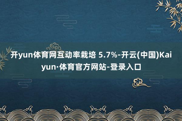 开yun体育网互动率栽培 5.7%-开云(中国)Kaiyun·体育官方网站-登录入口