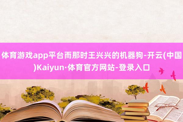 体育游戏app平台而那时王兴兴的机器狗-开云(中国)Kaiyun·体育官方网站-登录入口